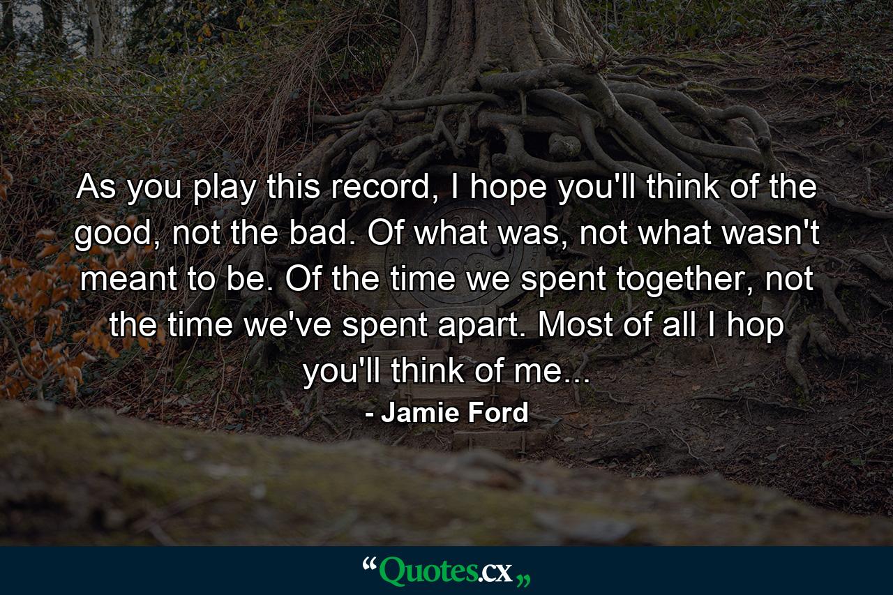 As you play this record, I hope you'll think of the good, not the bad. Of what was, not what wasn't meant to be. Of the time we spent together, not the time we've spent apart. Most of all I hop you'll think of me... - Quote by Jamie Ford