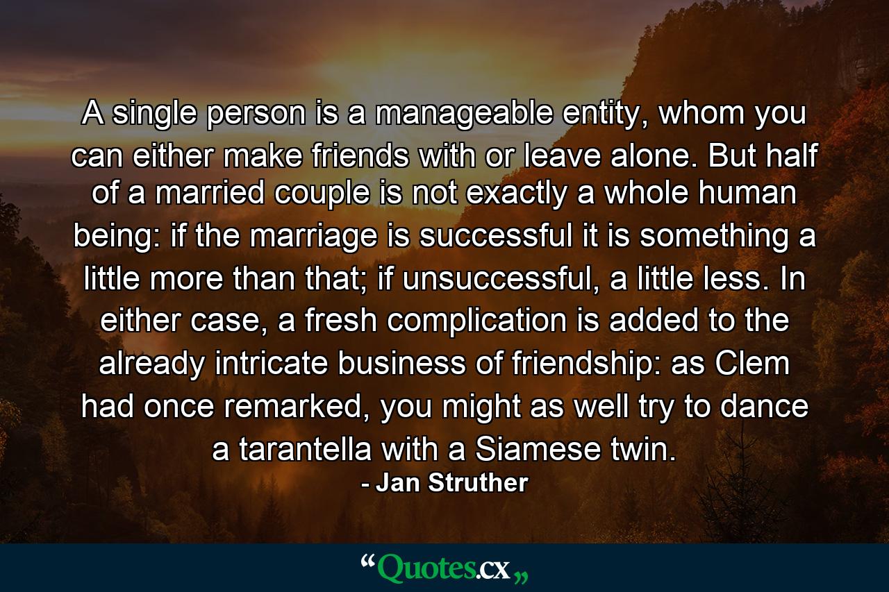 A single person is a manageable entity, whom you can either make friends with or leave alone. But half of a married couple is not exactly a whole human being: if the marriage is successful it is something a little more than that; if unsuccessful, a little less. In either case, a fresh complication is added to the already intricate business of friendship: as Clem had once remarked, you might as well try to dance a tarantella with a Siamese twin. - Quote by Jan Struther