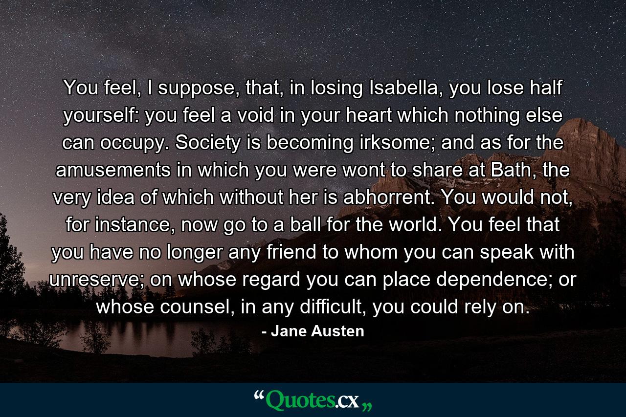 You feel, I suppose, that, in losing Isabella, you lose half yourself: you feel a void in your heart which nothing else can occupy.  Society is becoming irksome; and as for the amusements in which you were wont to share at Bath, the very idea of which without her is abhorrent.  You would not, for instance, now go to a ball for the world.  You feel that you have no longer any friend to whom you can speak with unreserve; on whose regard you can place dependence; or whose counsel, in any difficult, you could rely on. - Quote by Jane Austen