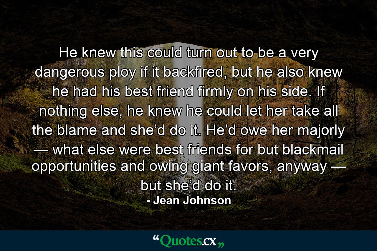 He knew this could turn out to be a very dangerous ploy if it backfired, but he also knew he had his best friend firmly on his side. If nothing else, he knew he could let her take all the blame and she’d do it. He’d owe her majorly — what else were best friends for but blackmail opportunities and owing giant favors, anyway — but she’d do it. - Quote by Jean Johnson