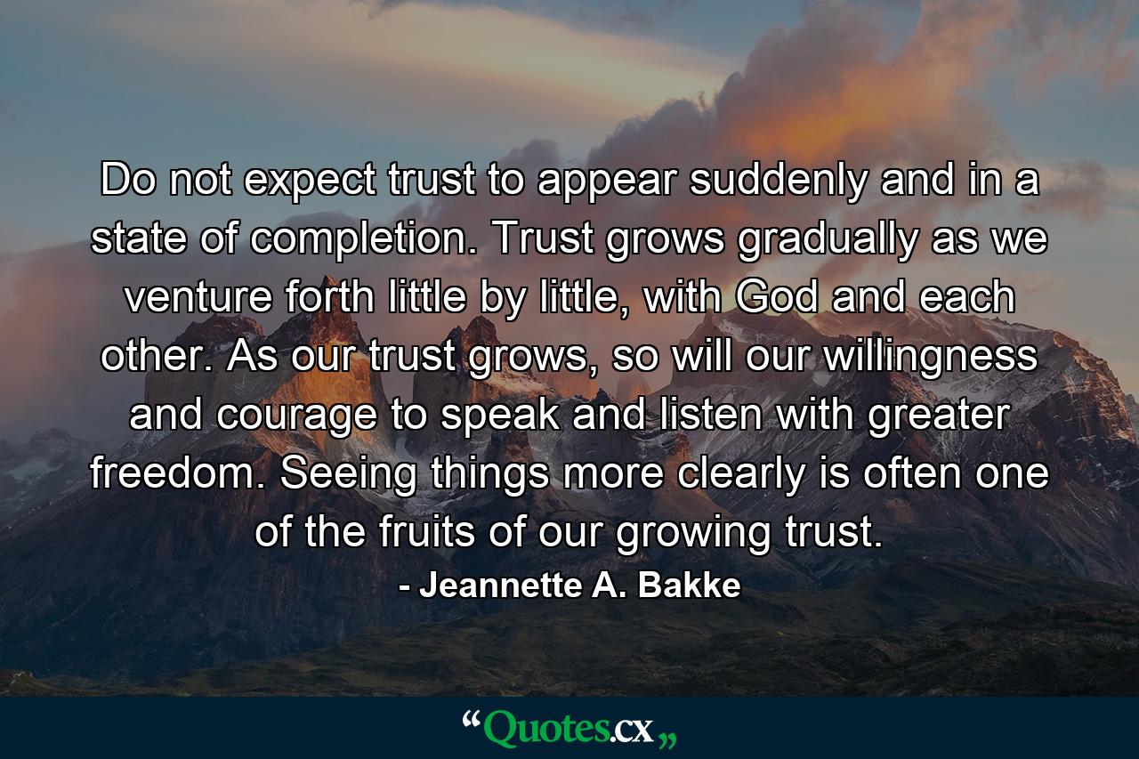 Do not expect trust to appear suddenly and in a state of completion. Trust grows gradually as we venture forth little by little, with God and each other. As our trust grows, so will our willingness and courage to speak and listen with greater freedom. Seeing things more clearly is often one of the fruits of our growing trust. - Quote by Jeannette A. Bakke