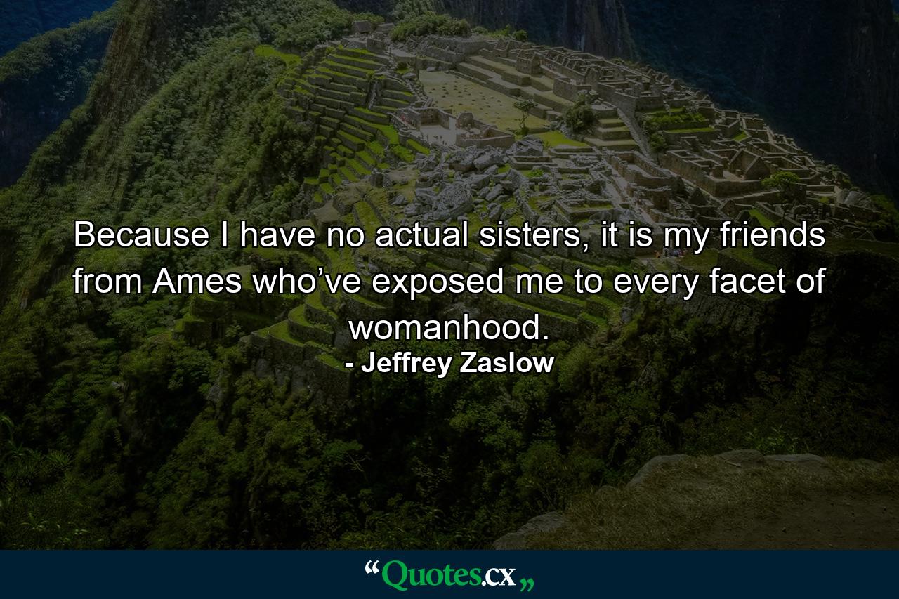 Because I have no actual sisters, it is my friends from Ames who’ve exposed me to every facet of womanhood. - Quote by Jeffrey Zaslow