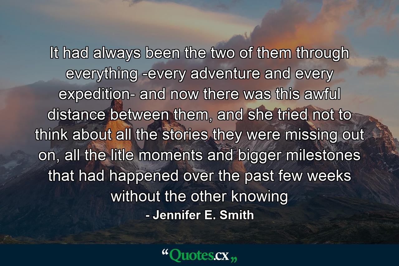 It had always been the two of them through everything -every adventure and every expedition- and now there was this awful distance between them, and she tried not to think about all the stories they were missing out on, all the litle moments and bigger milestones that had happened over the past few weeks without the other knowing - Quote by Jennifer E. Smith