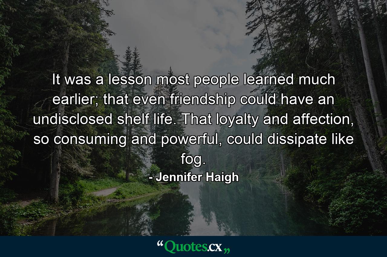 It was a lesson most people learned much earlier; that even friendship could have an undisclosed shelf life. That loyalty and affection, so consuming and powerful, could dissipate like fog. - Quote by Jennifer Haigh