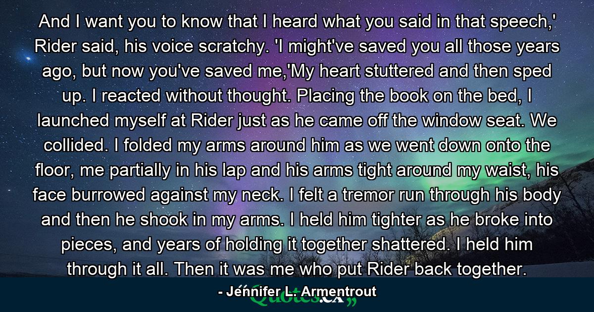 And I want you to know that I heard what you said in that speech,' Rider said, his voice scratchy. 'I might've saved you all those years ago, but now you've saved me,'My heart stuttered and then sped up. I reacted without thought. Placing the book on the bed, I launched myself at Rider just as he came off the window seat. We collided. I folded my arms around him as we went down onto the floor, me partially in his lap and his arms tight around my waist, his face burrowed against my neck. I felt a tremor run through his body and then he shook in my arms. I held him tighter as he broke into pieces, and years of holding it together shattered. I held him through it all. Then it was  me  who put Rider back together. - Quote by Jennifer L. Armentrout