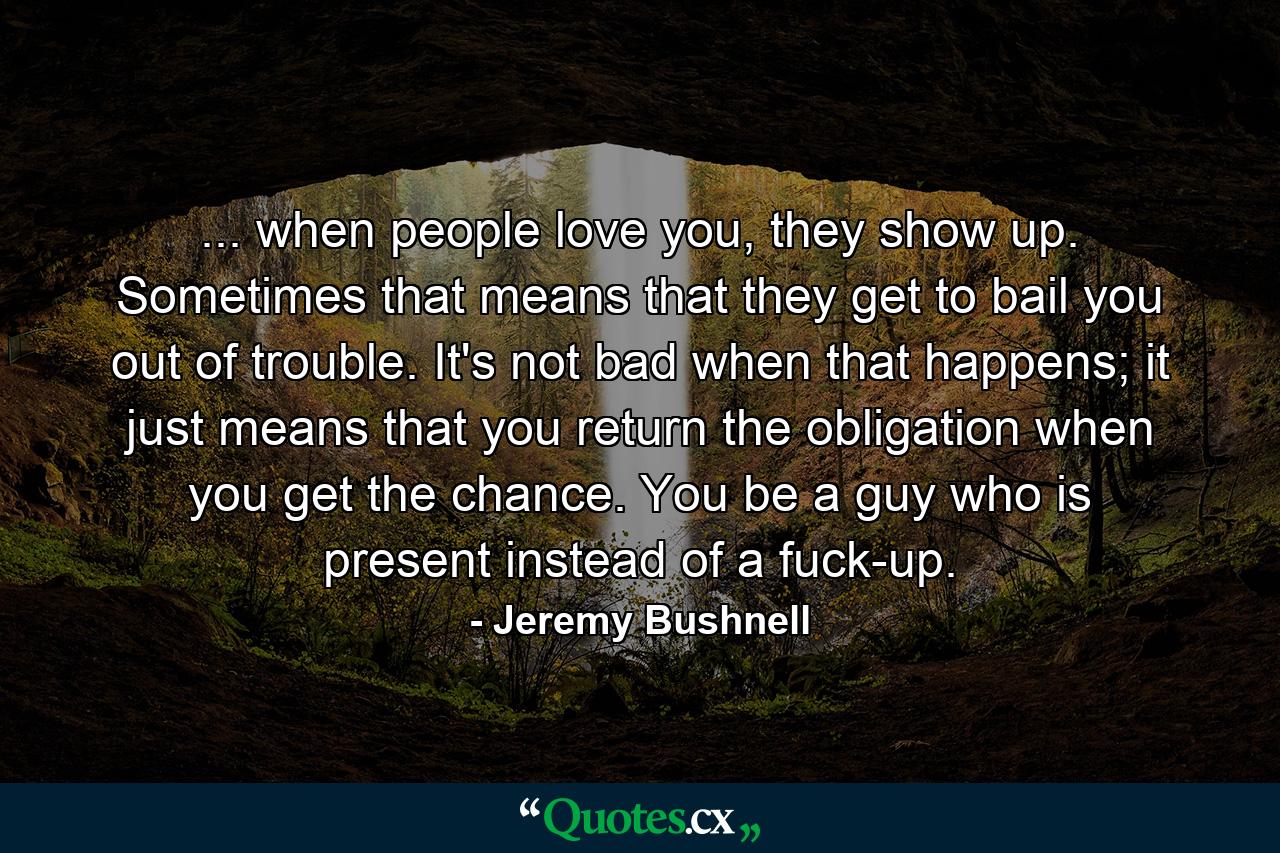 ... when people love you, they show up. Sometimes that means that they get to bail you out of trouble. It's not bad when that happens; it just means that you return the obligation when you get the chance. You be a guy who is present instead of a fuck-up. - Quote by Jeremy Bushnell