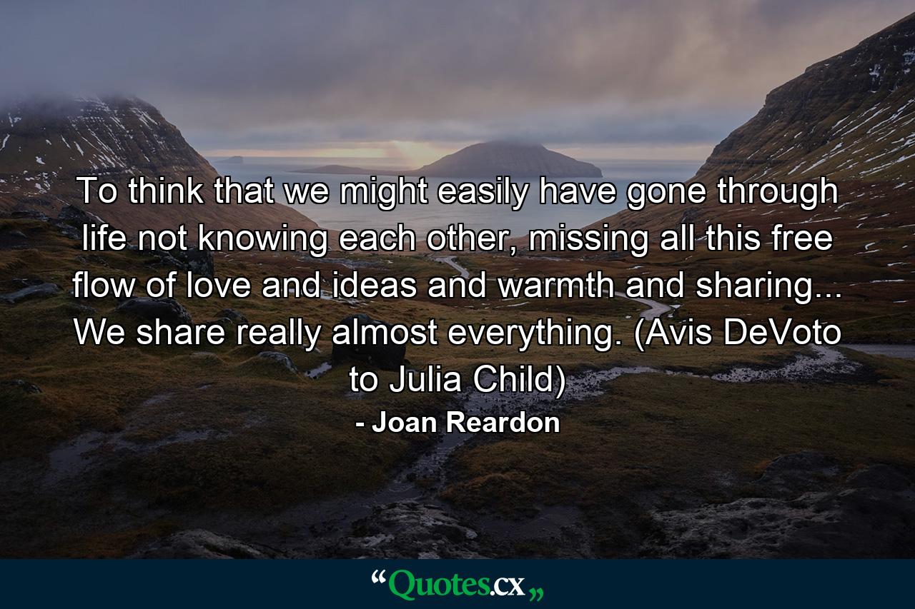 To think that we might easily have gone through life not knowing each other, missing all this free flow of love and ideas and warmth and sharing... We share really almost everything. (Avis DeVoto to Julia Child) - Quote by Joan Reardon