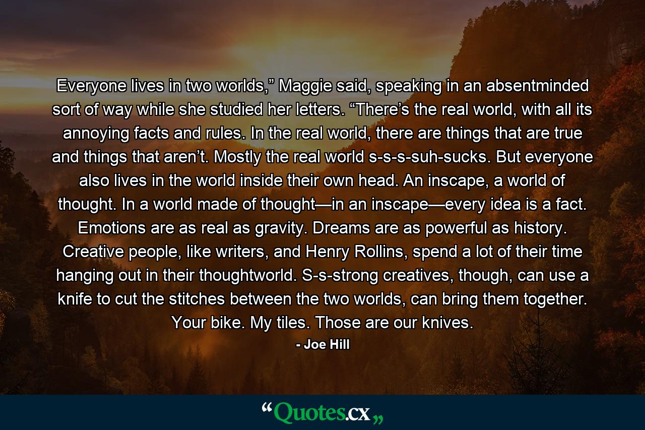 Everyone lives in two worlds,” Maggie said, speaking in an absentminded sort of way while she studied her letters. “There’s the real world, with all its annoying facts and rules. In the real world, there are things that are true and things that aren’t. Mostly the real world s-s-s-suh-sucks. But everyone also lives in the world inside their own head. An inscape, a world of thought. In a world made of thought—in an inscape—every idea is a fact. Emotions are as real as gravity. Dreams are as powerful as history. Creative people, like writers, and Henry Rollins, spend a lot of their time hanging out in their thoughtworld. S-s-strong creatives, though, can use a knife to cut the stitches between the two worlds, can bring them together. Your bike. My tiles. Those are our knives. - Quote by Joe Hill