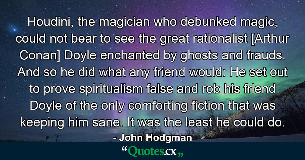 Houdini, the magician who debunked magic, could not bear to see the great rationalist [Arthur Conan] Doyle enchanted by ghosts and frauds. And so he did what any friend would: He set out to prove spiritualism false and rob his friend Doyle of the only comforting fiction that was keeping him sane. It was the least he could do. - Quote by John Hodgman