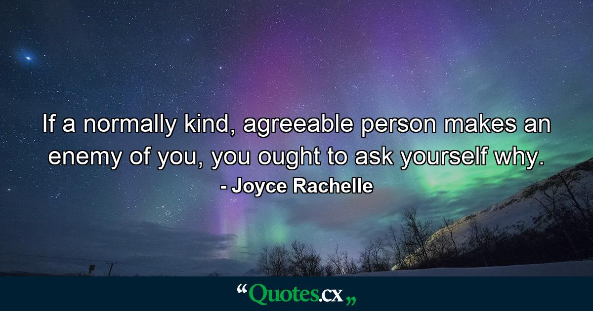 If a normally kind, agreeable person makes an enemy of you, you ought to ask yourself why. - Quote by Joyce Rachelle