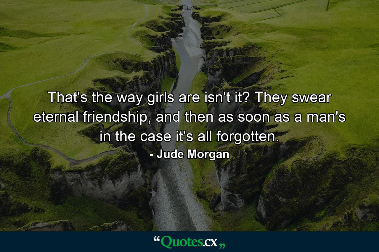 That's the way girls are isn't it? They swear eternal friendship, and then as soon as a man's in the case it's all forgotten. - Quote by Jude Morgan