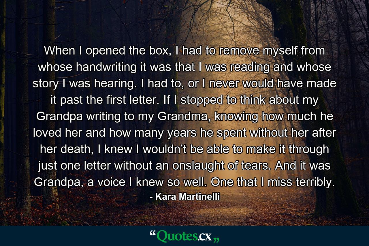 When I opened the box, I had to remove myself from whose handwriting it was that I was reading and whose story I was hearing. I had to, or I never would have made it past the first letter. If I stopped to think about my Grandpa writing to my Grandma, knowing how much he loved her and how many years he spent without her after her death, I knew I wouldn’t be able to make it through just one letter without an onslaught of tears. And it was Grandpa, a voice I knew so well. One that I miss terribly. - Quote by Kara Martinelli