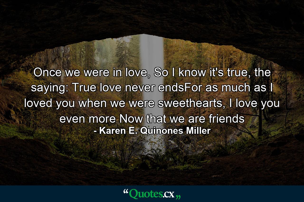 Once we were in love, So I know it's true, the saying: True love never endsFor as much as I loved you when we were sweethearts, I love you even more Now that we are friends - Quote by Karen E. Quinones Miller