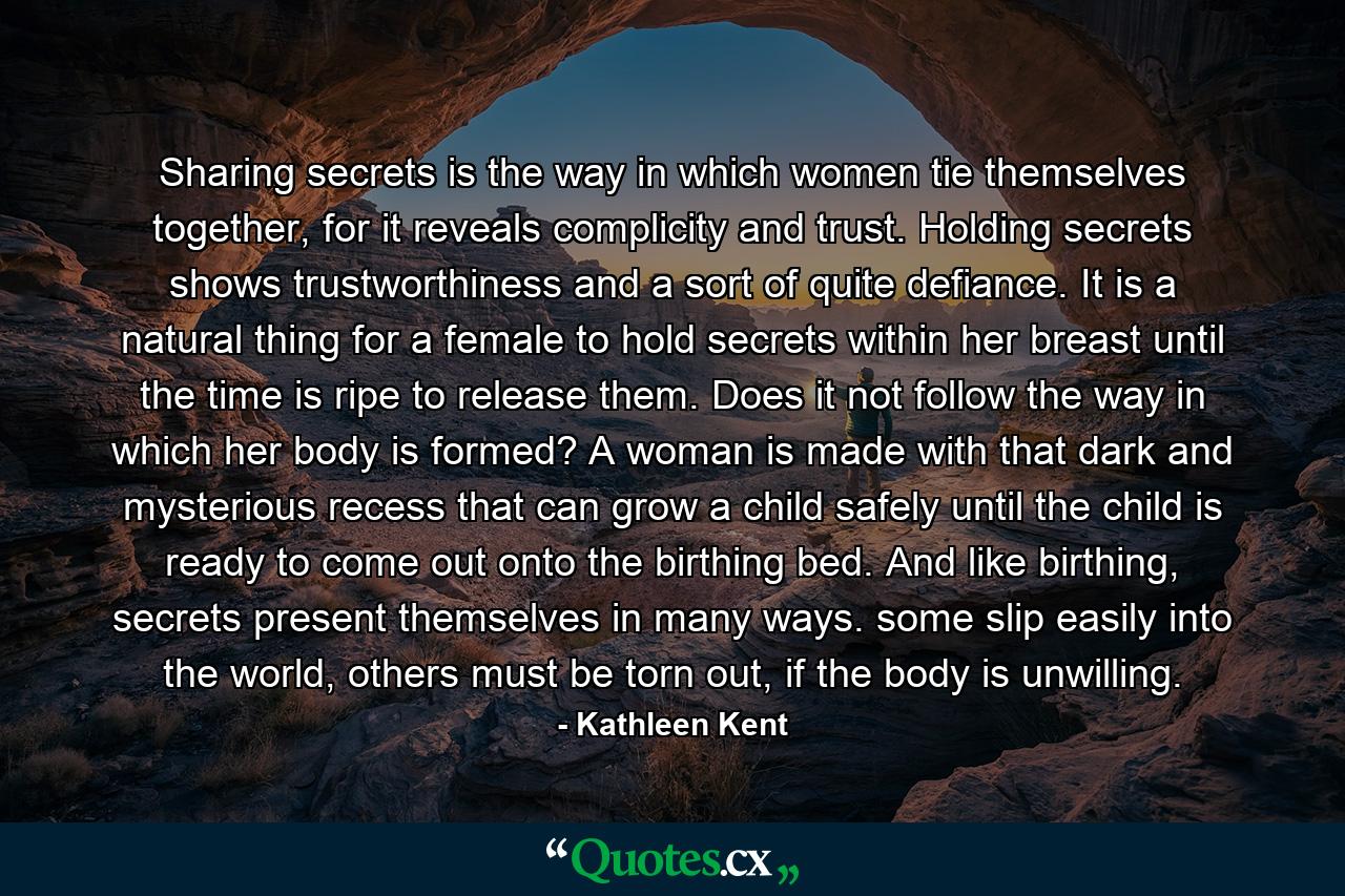 Sharing secrets is the way in which women tie themselves together, for it reveals complicity and trust. Holding secrets shows trustworthiness and a sort of quite defiance. It is a natural thing for a female to hold secrets within her breast until the time is ripe to release them. Does it not follow the way in which her body is formed? A woman is made with that dark and mysterious recess that can grow a child safely until the child is ready to come out onto the birthing bed. And like birthing, secrets present themselves in many ways. some slip easily into the world, others must be torn out, if the body is unwilling. - Quote by Kathleen Kent