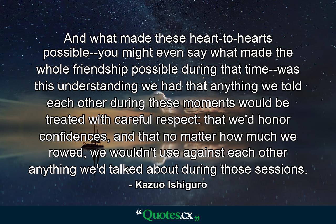 And what made these heart-to-hearts possible--you might even say what made the whole friendship possible during that time--was this understanding we had that anything we told each other during these moments would be treated with careful respect: that we'd honor confidences, and that no matter how much we rowed, we wouldn't use against each other anything we'd talked about during those sessions. - Quote by Kazuo Ishiguro