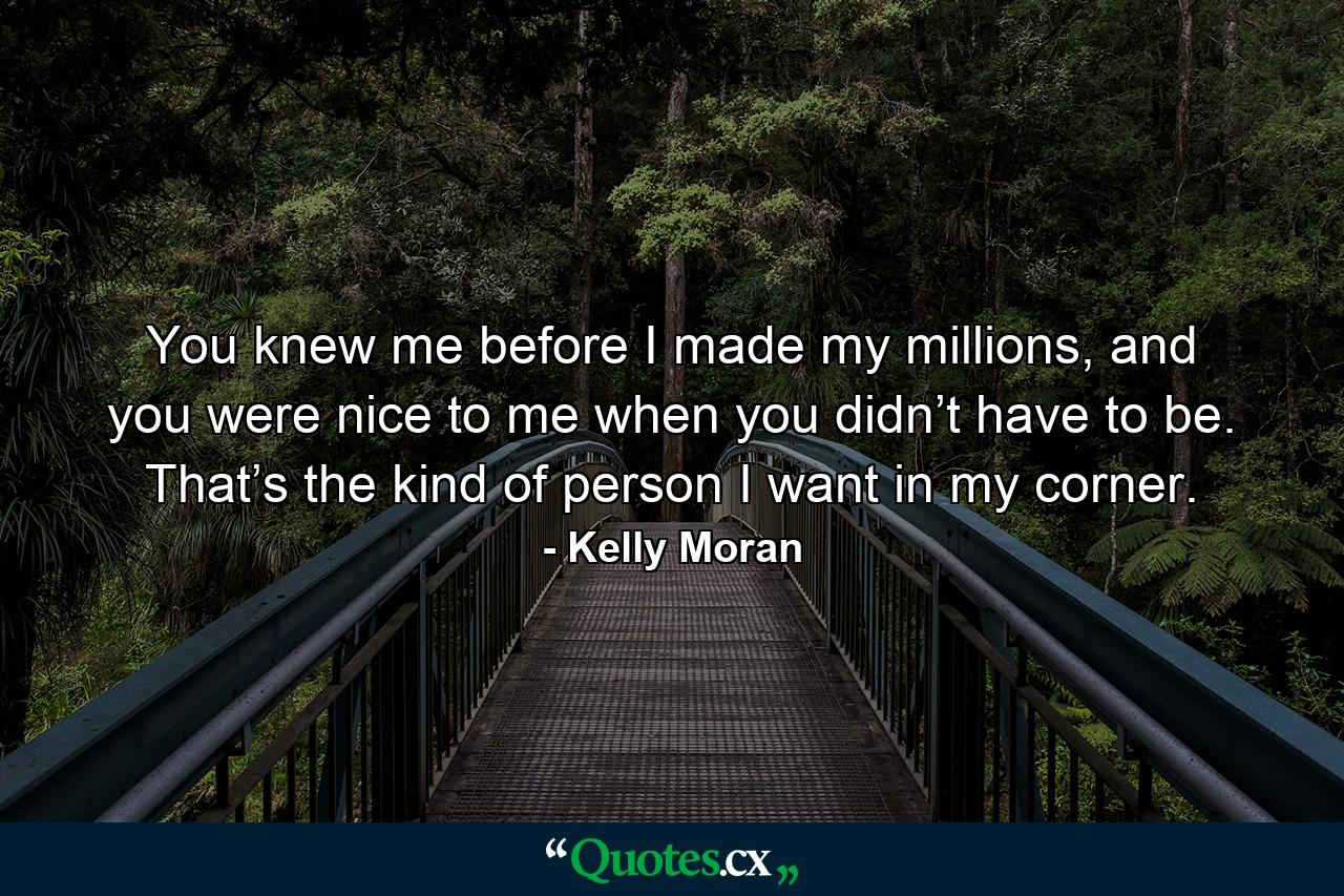 You knew me before I made my millions, and you were nice to me when you didn’t have to be. That’s the kind of person I want in my corner. - Quote by Kelly Moran