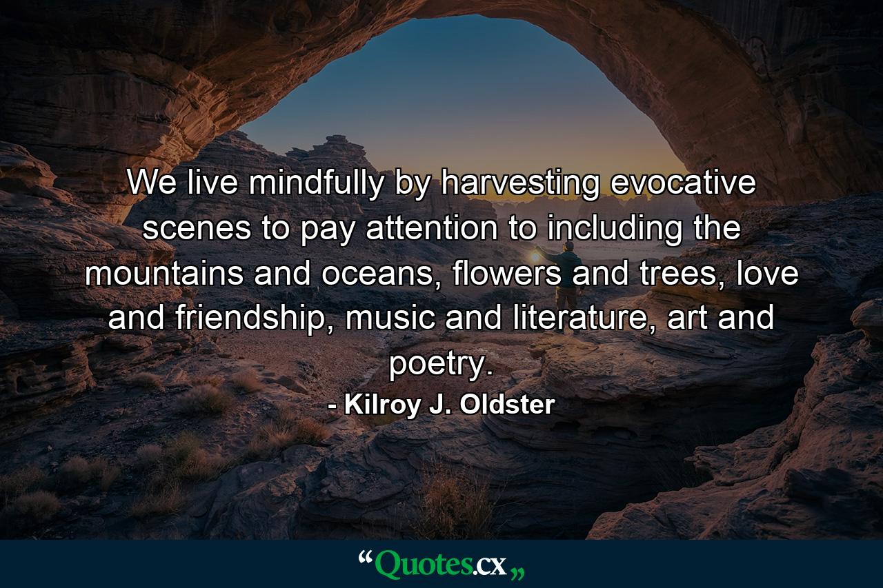 We live mindfully by harvesting evocative scenes to pay attention to including the mountains and oceans, flowers and trees, love and friendship, music and literature, art and poetry. - Quote by Kilroy J. Oldster