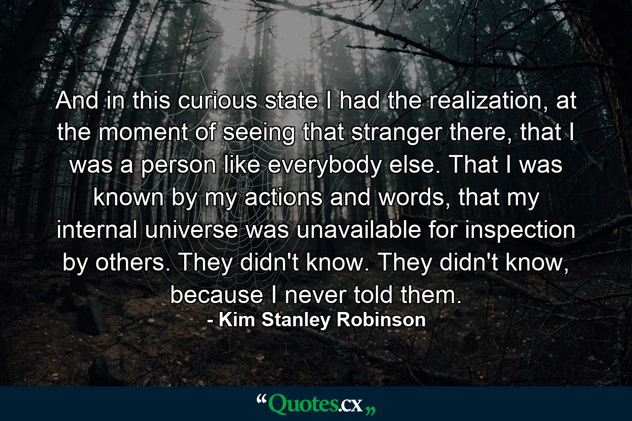 And in this curious state I had the realization, at the moment of seeing that stranger there, that I was a person like everybody else. That I was known by my actions and words, that my internal universe was unavailable for inspection by others. They didn't know. They didn't know, because I never told them. - Quote by Kim Stanley Robinson