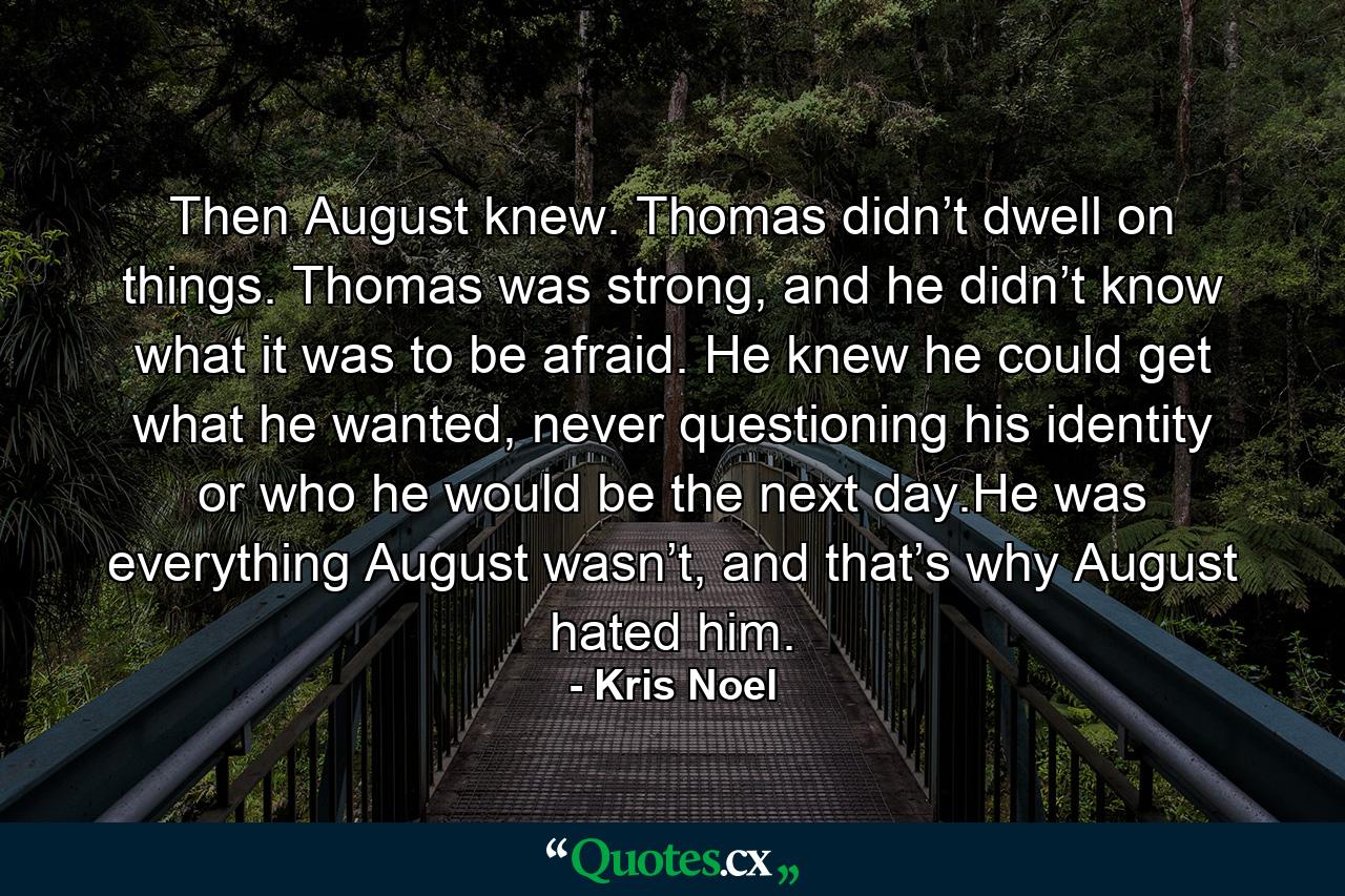 Then August knew. Thomas didn’t dwell on things. Thomas was strong, and he didn’t know what it was to be afraid. He knew he could get what he wanted, never questioning his identity or who he would be the next day.He was everything August wasn’t, and that’s why August hated him. - Quote by Kris Noel