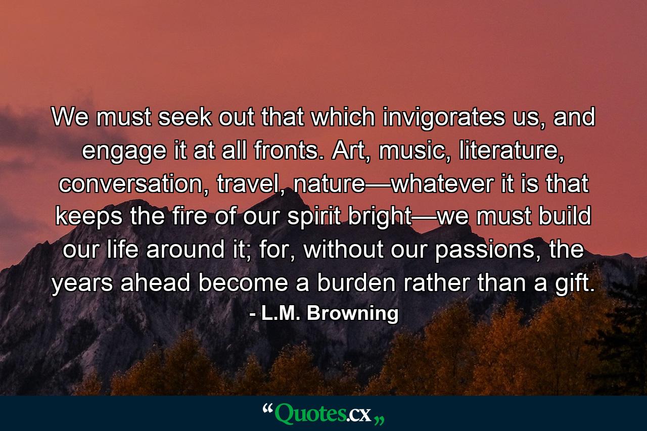 We must seek out that which invigorates us, and engage it at all fronts. Art, music, literature, conversation, travel, nature—whatever it is that keeps the fire of our spirit bright—we must build our life around it; for, without our passions, the years ahead become a burden rather than a gift. - Quote by L.M. Browning