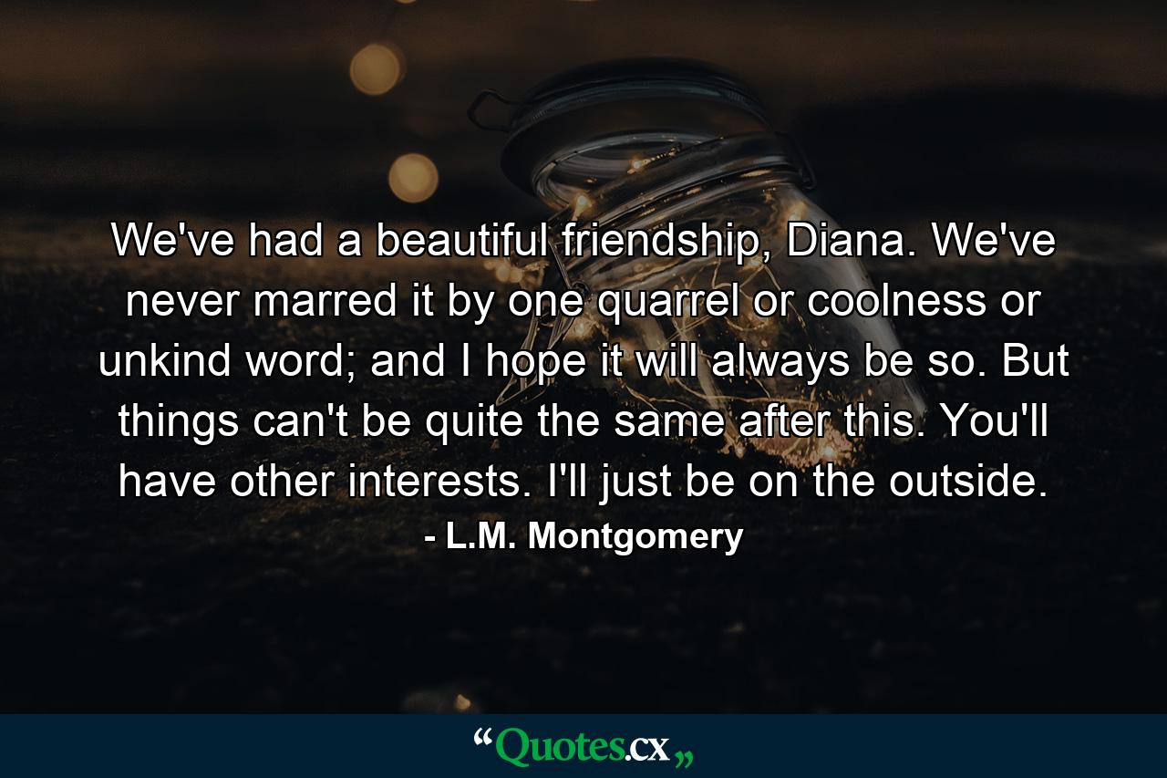 We've had a beautiful friendship, Diana. We've never marred it by one quarrel or coolness or unkind word; and I hope it will always be so. But things can't be quite the same after this. You'll have other interests. I'll just be on the outside. - Quote by L.M. Montgomery