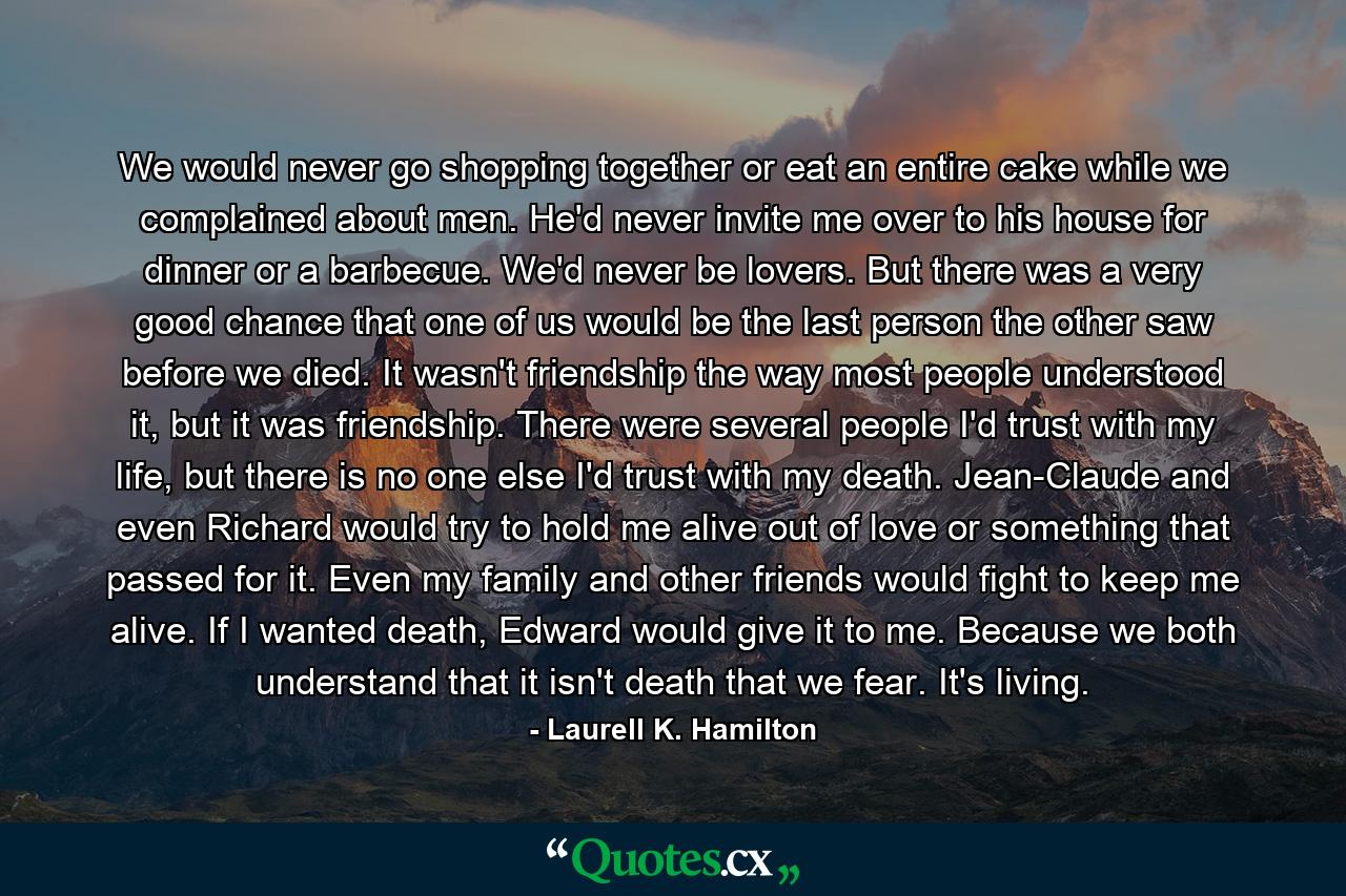 We would never go shopping together or eat an entire cake while we complained about men. He'd never invite me over to his house for dinner or a barbecue. We'd never be lovers. But there was a very good chance that one of us would be the last person the other saw before we died. It wasn't friendship the way most people understood it, but it was friendship. There were several people I'd trust with my life, but there is no one else I'd trust with my death. Jean-Claude and even Richard would try to hold me alive out of love or something that passed for it. Even my family and other friends would fight to keep me alive. If I wanted death, Edward would give it to me. Because we both understand that it isn't death that we fear. It's living. - Quote by Laurell K. Hamilton