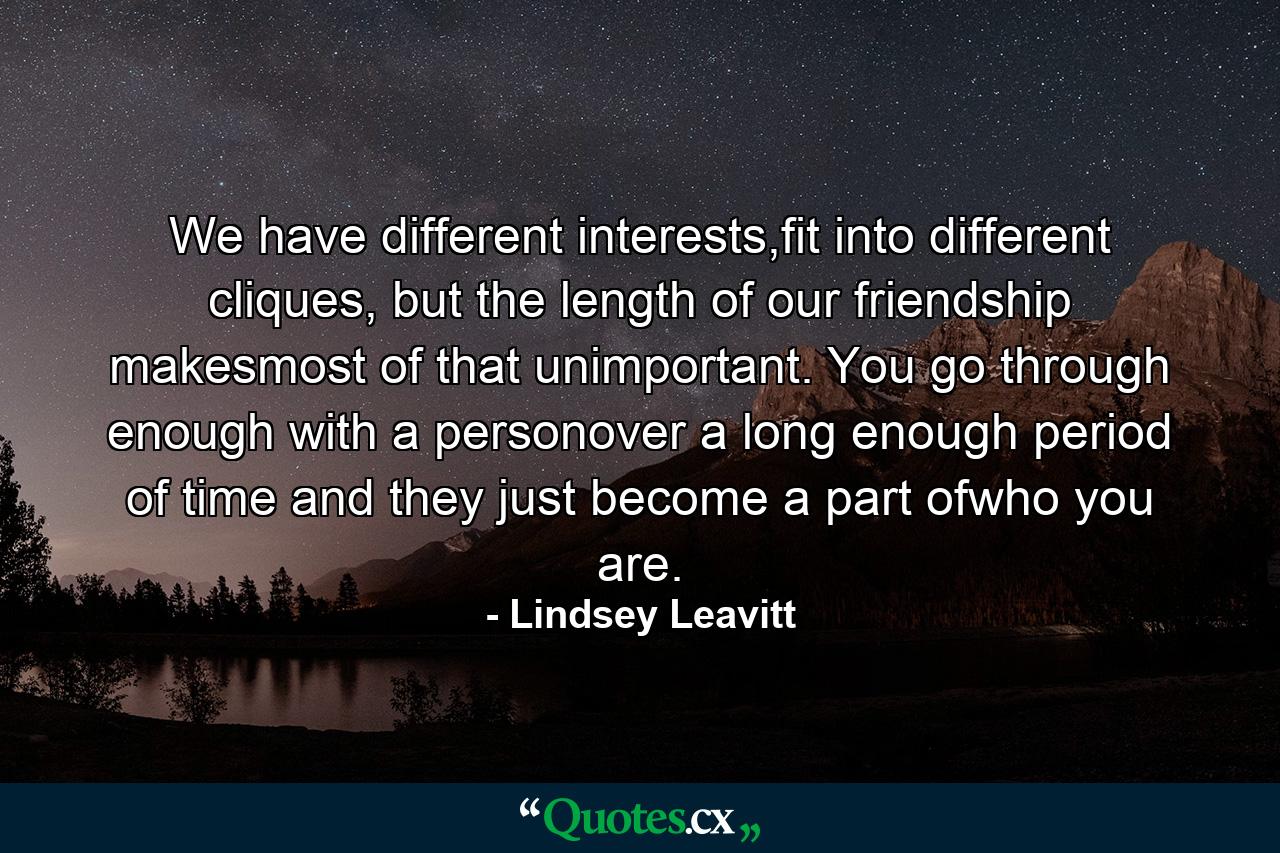 We have different interests,fit into different cliques, but the length of our friendship makesmost of that unimportant. You go through enough with a personover a long enough period of time and they just become a part ofwho you are. - Quote by Lindsey Leavitt