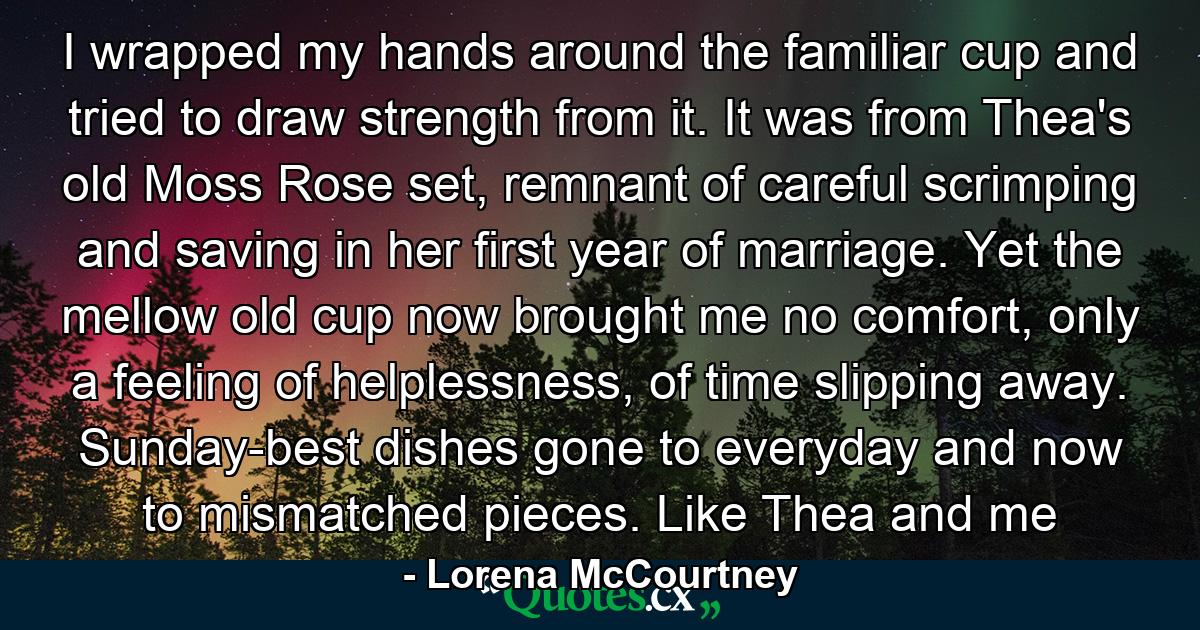 I wrapped my hands around the familiar cup and tried to draw strength from it. It was from Thea's old Moss Rose set, remnant of careful scrimping and saving in her first year of marriage. Yet the mellow old cup now brought me no comfort, only a feeling of helplessness, of time slipping away. Sunday-best dishes gone to everyday and now to mismatched pieces. Like Thea and me - Quote by Lorena McCourtney