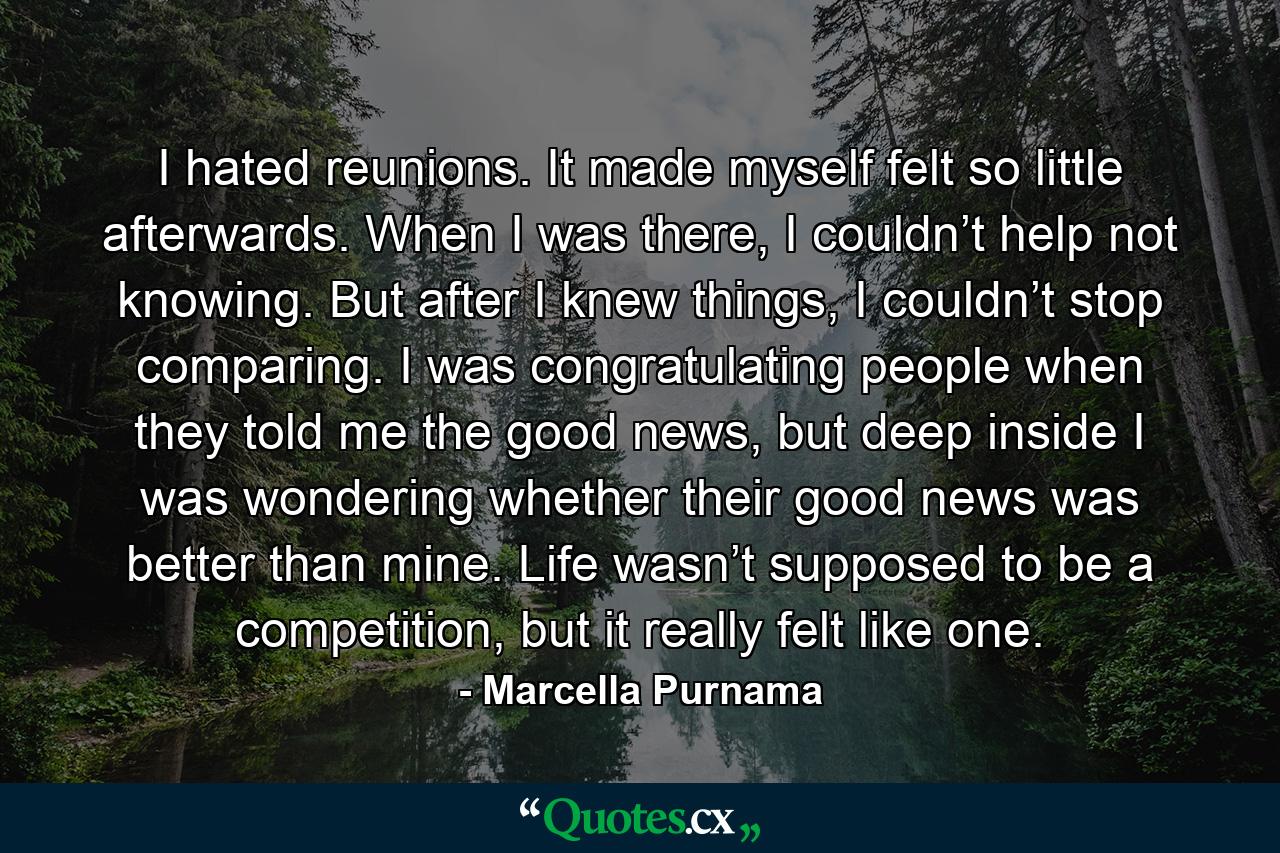 I hated reunions. It made myself felt so little afterwards. When I was there, I couldn’t help not knowing. But after I knew things, I couldn’t stop comparing. I was congratulating people when they told me the good news, but deep inside I was wondering whether their good news was better than mine. Life wasn’t supposed to be a competition, but it really felt like one. - Quote by Marcella Purnama