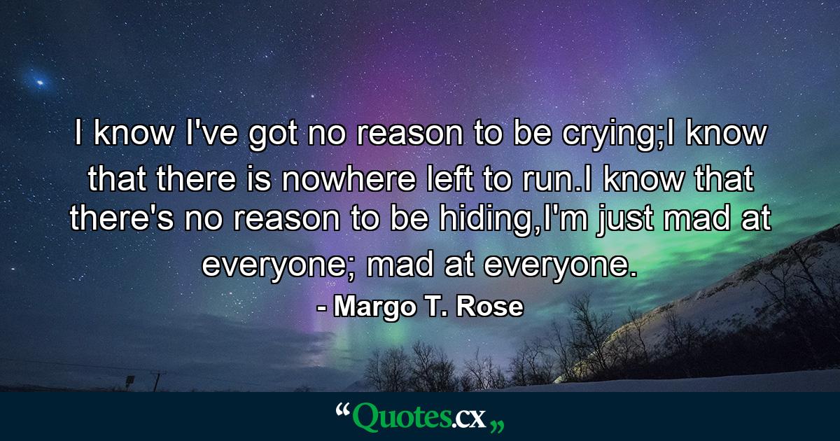 I know I've got no reason to be crying;I know that there is nowhere left to run.I know that there's no reason to be hiding,I'm just mad at everyone; mad at everyone. - Quote by Margo T. Rose