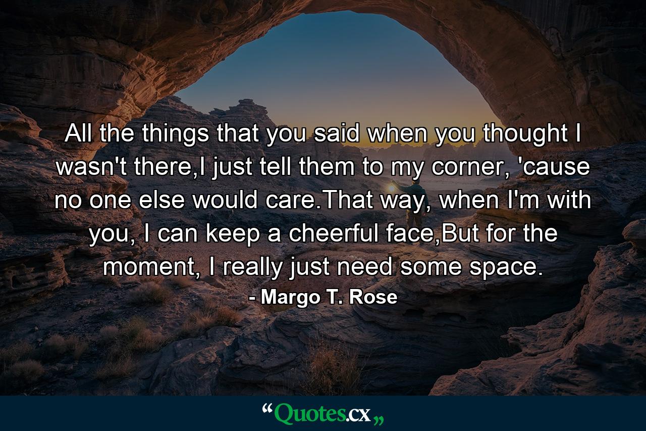 All the things that you said when you thought I wasn't there,I just tell them to my corner, 'cause no one else would care.That way, when I'm with you, I can keep a cheerful face,But for the moment, I really just need some space. - Quote by Margo T. Rose