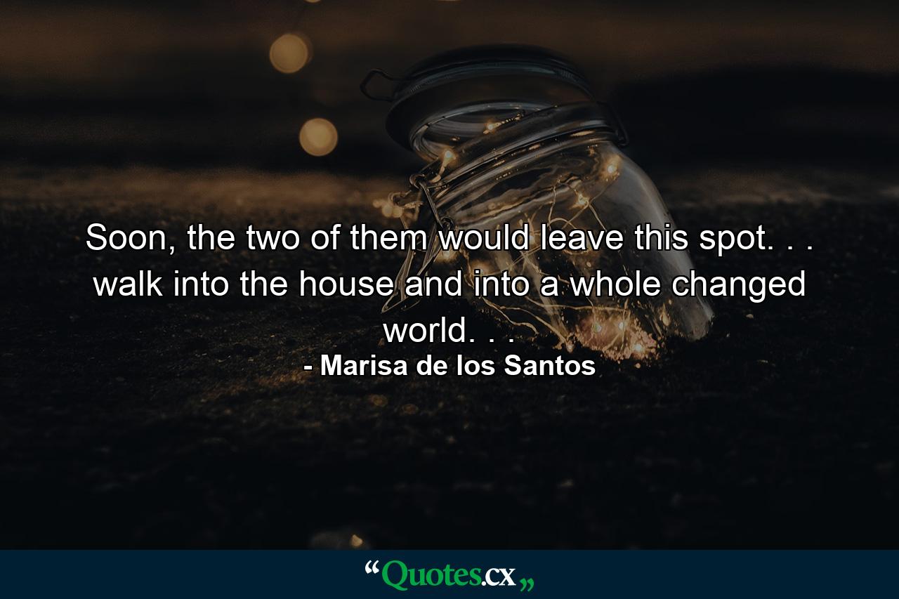 Soon, the two of them would leave this spot. . . walk into the house and into a whole changed world. . . - Quote by Marisa de los Santos