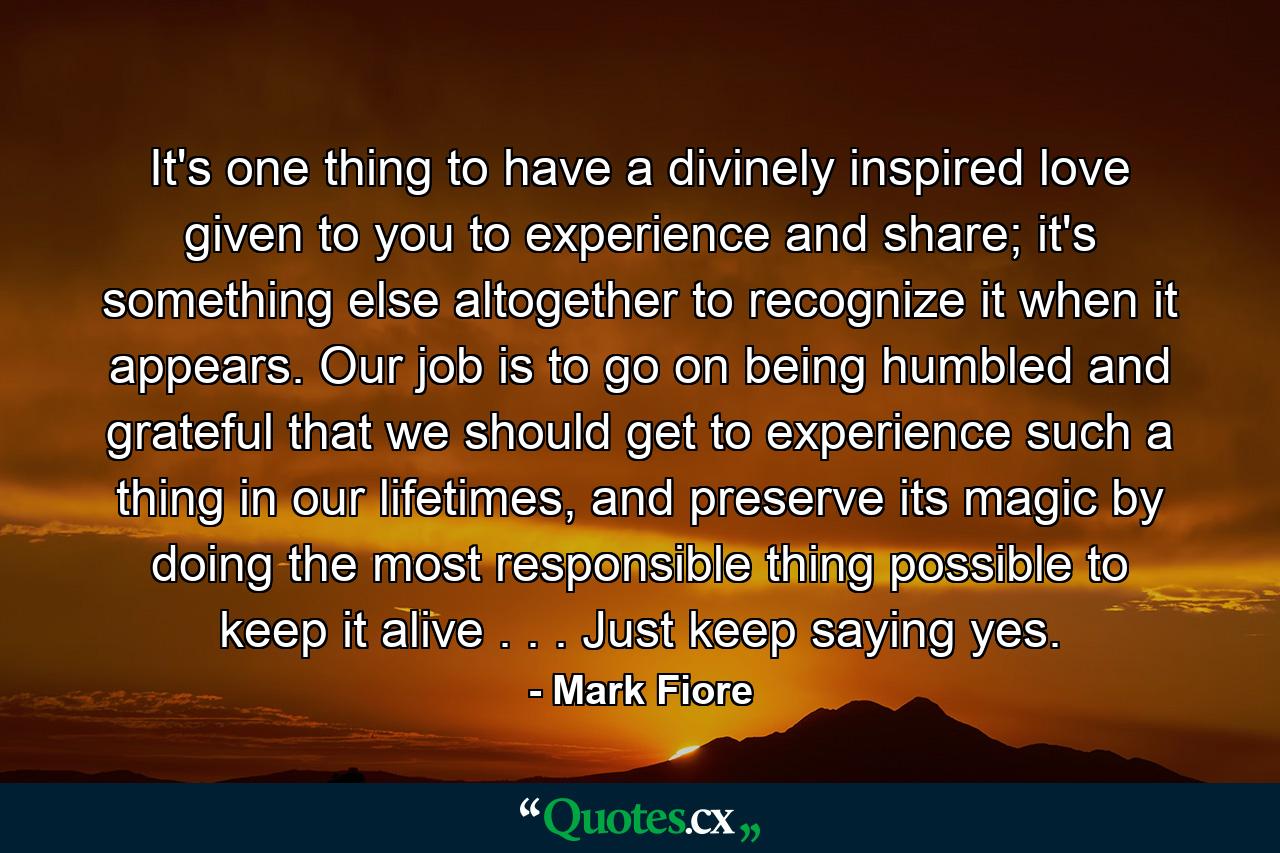 It's one thing to have a divinely inspired love given to you to experience and share; it's something else altogether to recognize it when it appears. Our job is to go on being humbled and grateful that we should get to experience such a thing in our lifetimes, and preserve its magic by doing the most responsible thing possible to keep it alive . . . Just keep saying yes. - Quote by Mark Fiore