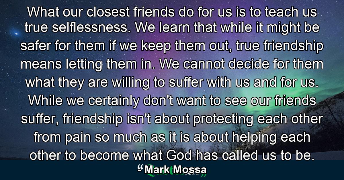 What our closest friends do for us is to teach us true selflessness. We learn that while it might be safer for them if we keep them out, true friendship means letting them in. We cannot decide for them what they are willing to suffer with us and for us. While we certainly don't want to see our friends suffer, friendship isn't about protecting each other from pain so much as it is about helping each other to become what God has called us to be. - Quote by Mark Mossa