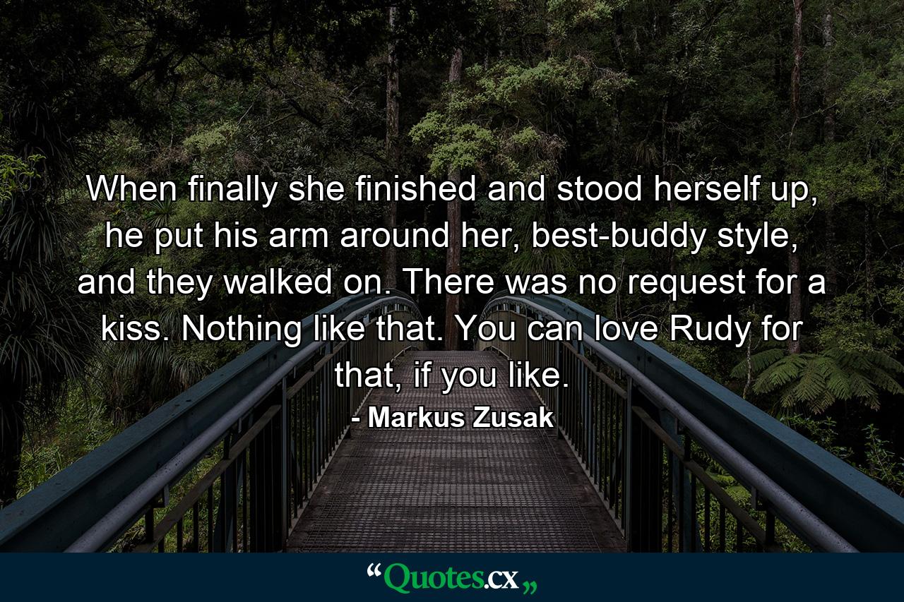 When finally she finished and stood herself up, he put his arm around her, best-buddy style, and they walked on. There was no request for a kiss. Nothing like that. You can love Rudy for that, if you like. - Quote by Markus Zusak