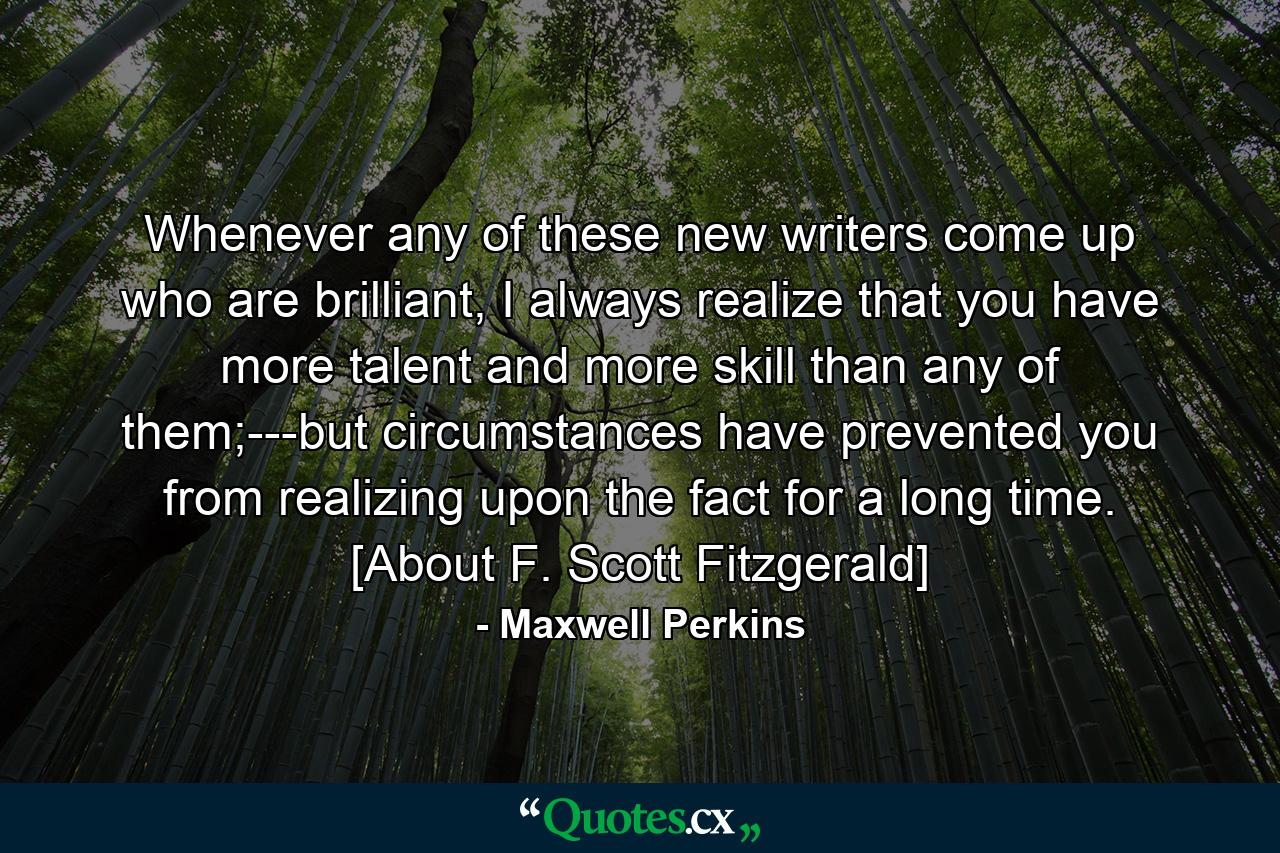 Whenever any of these new writers come up who are brilliant, I always realize that you have more talent and more skill than any of them;---but circumstances have prevented you from realizing upon the fact for a long time. [About F. Scott Fitzgerald] - Quote by Maxwell Perkins