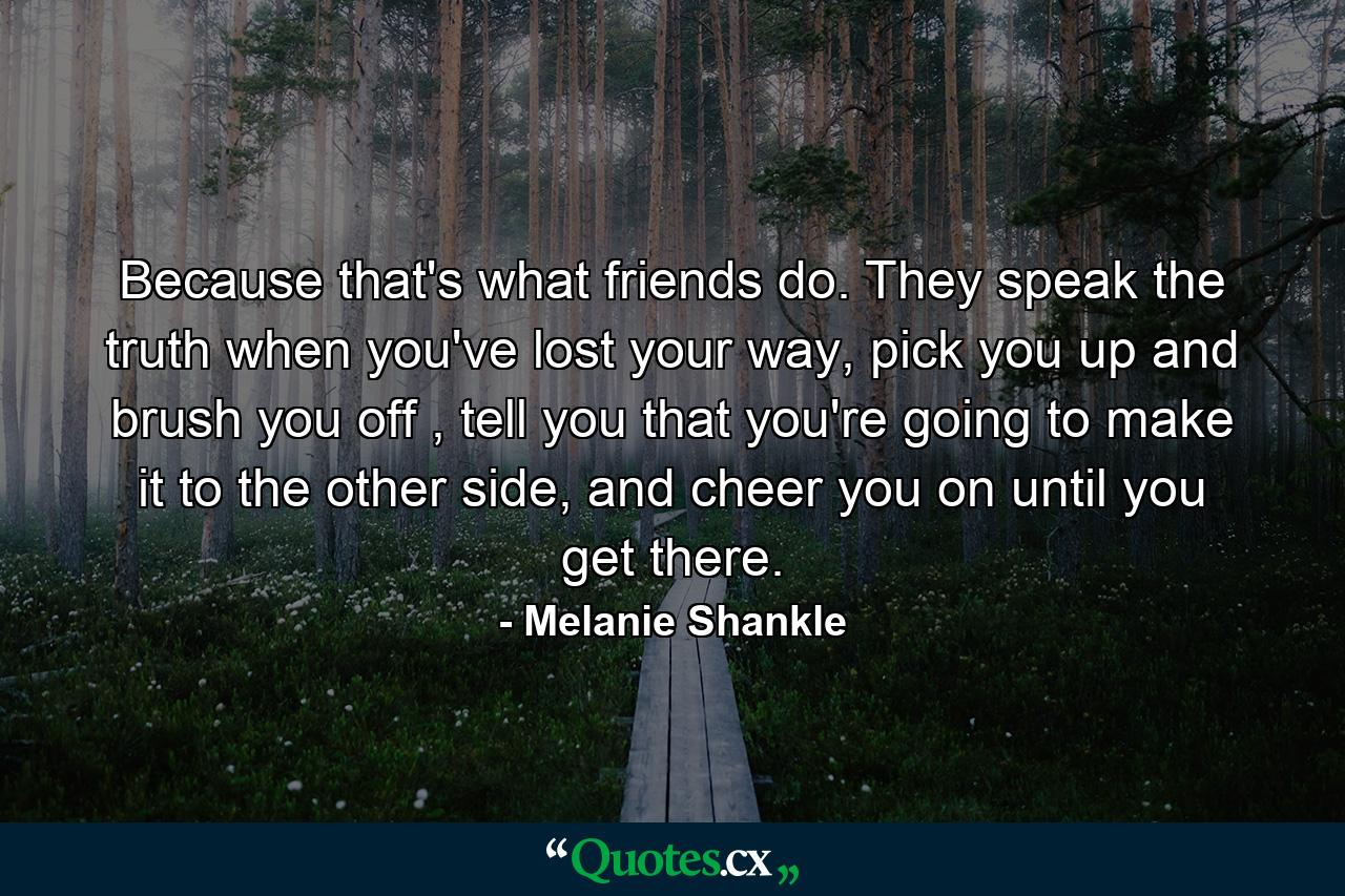 Because that's what friends do. They speak the truth when you've lost your way, pick you up and brush you off , tell you that you're going to make it to the other side, and cheer you on until you get there. - Quote by Melanie Shankle