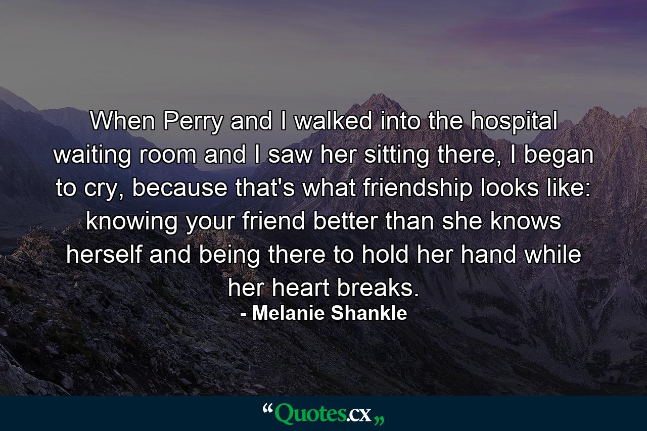 When Perry and I walked into the hospital waiting room and I saw her sitting there, I began to cry, because that's what friendship looks like: knowing your friend better than she knows herself and being there to hold her hand while her heart breaks. - Quote by Melanie Shankle