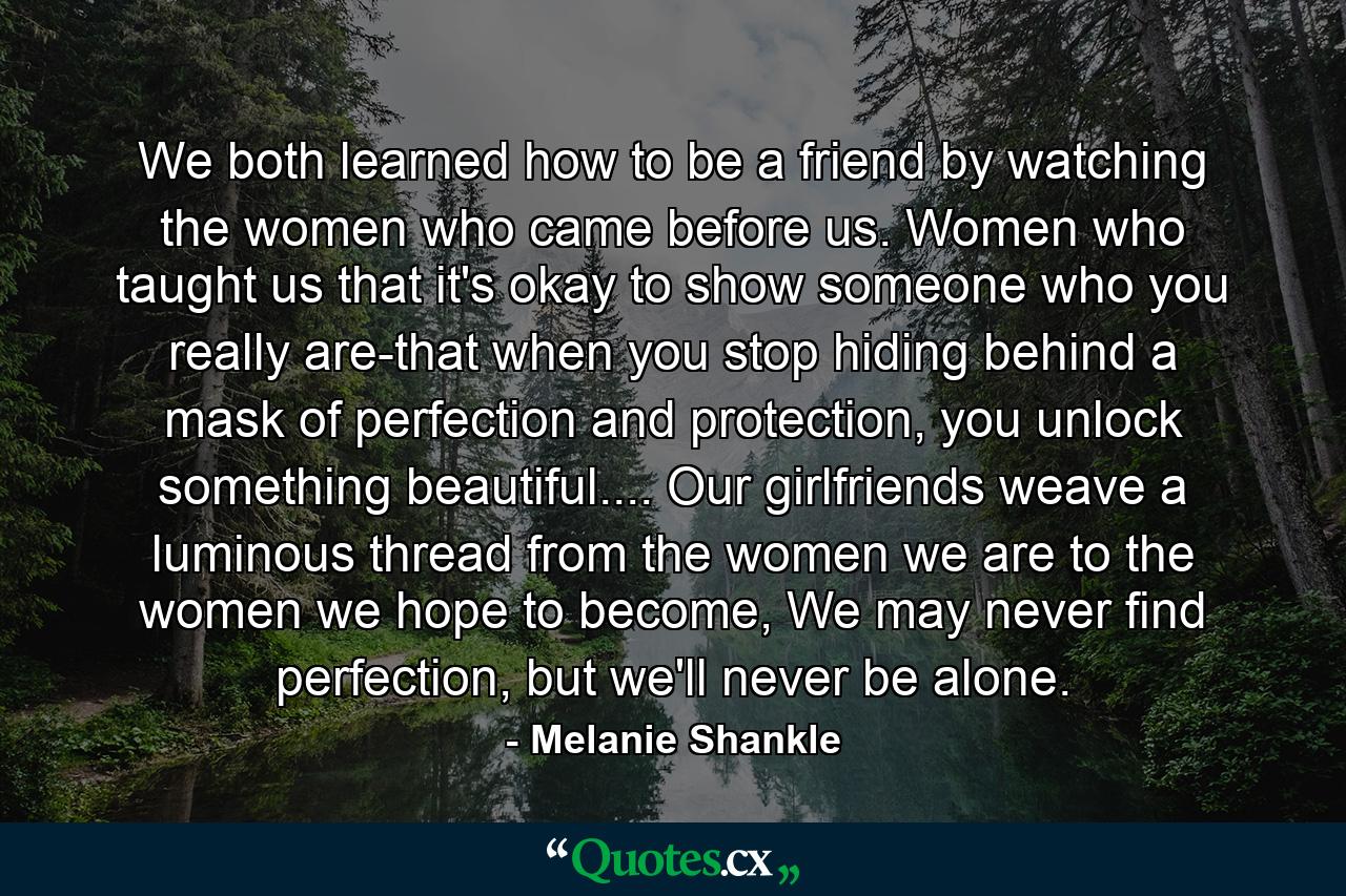 We both learned how to be a friend by watching the women who came before us. Women who taught us that it's okay to show someone who you really are-that when you stop hiding behind a mask of perfection and protection, you unlock something beautiful.... Our girlfriends weave a luminous thread from the women we are to the women we hope to become, We may never find perfection, but we'll never be alone. - Quote by Melanie Shankle