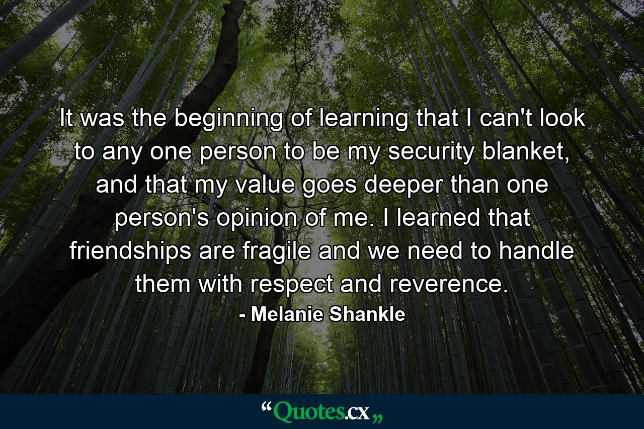 It was the beginning of learning that I can't look to any one person to be my security blanket, and that my value goes deeper than one person's opinion of me. I learned that friendships are fragile and we need to handle them with respect and reverence. - Quote by Melanie Shankle