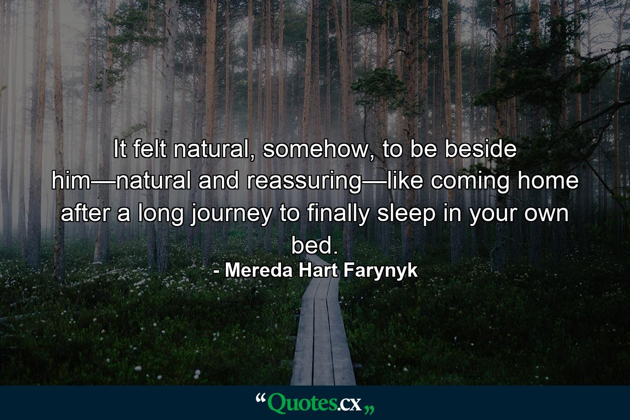 It felt natural, somehow, to be beside him—natural and reassuring—like coming home after a long journey to finally sleep in your own bed. - Quote by Mereda Hart Farynyk