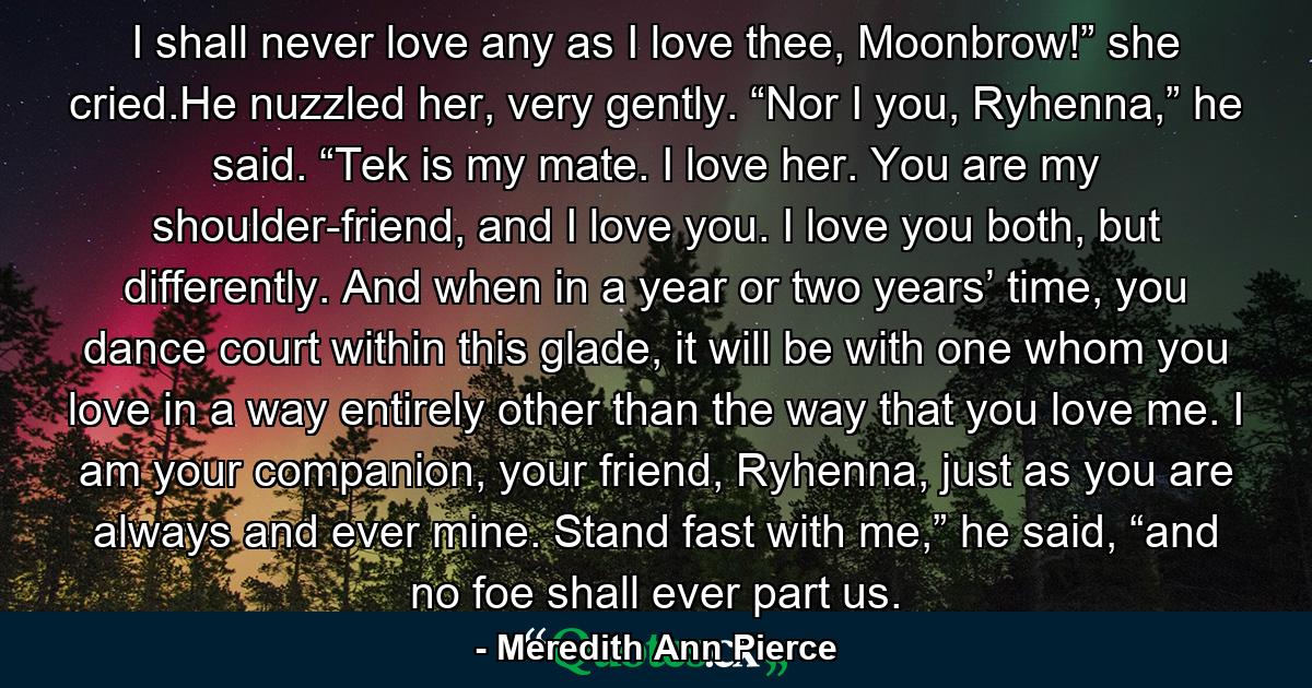 I shall never love any as I love thee, Moonbrow!” she cried.He nuzzled her, very gently. “Nor I you, Ryhenna,” he said. “Tek is my mate. I love her. You are my shoulder-friend, and I love you. I love you both, but differently. And when in a year or two years’ time, you dance court within this glade, it will be with one whom you love in a way entirely other than the way that you love me. I am your companion, your friend, Ryhenna, just as you are always and ever mine. Stand fast with me,” he said, “and no foe shall ever part us. - Quote by Meredith Ann Pierce