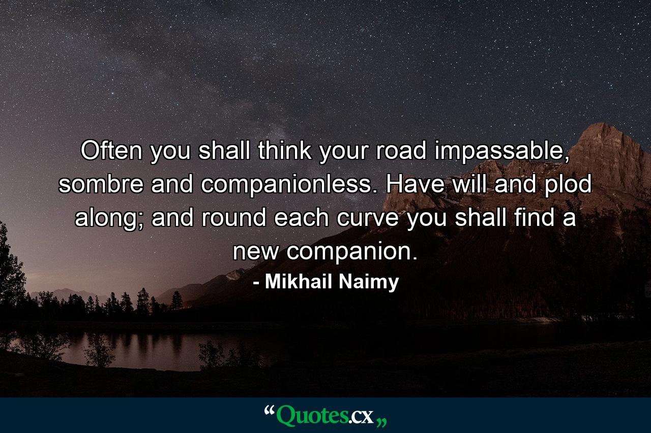 Often you shall think your road impassable, sombre and companionless. Have will and plod along; and round each curve you shall find a new companion. - Quote by Mikhail Naimy