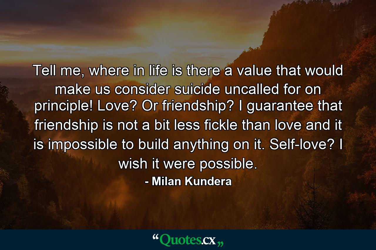 Tell me, where in life is there a value that would make us consider suicide uncalled for on principle! Love? Or friendship? I guarantee that friendship is not a bit less fickle than love and it is impossible to build anything on it. Self-love? I wish it were possible. - Quote by Milan Kundera