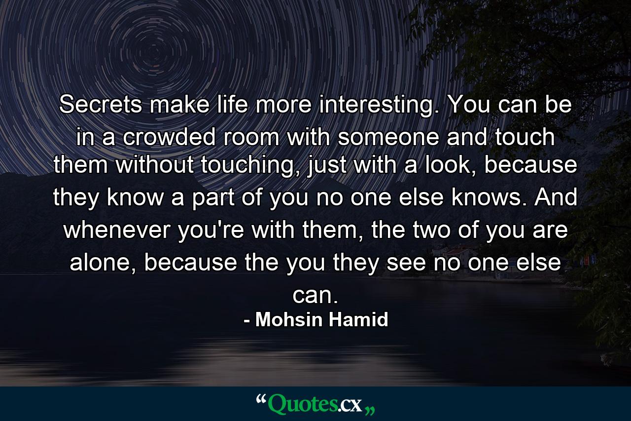 Secrets make life more interesting. You can be in a crowded room with someone and touch them without touching, just with a look, because they know a part of you no one else knows. And whenever you're with them, the two of you are alone, because the you they see no one else can. - Quote by Mohsin Hamid