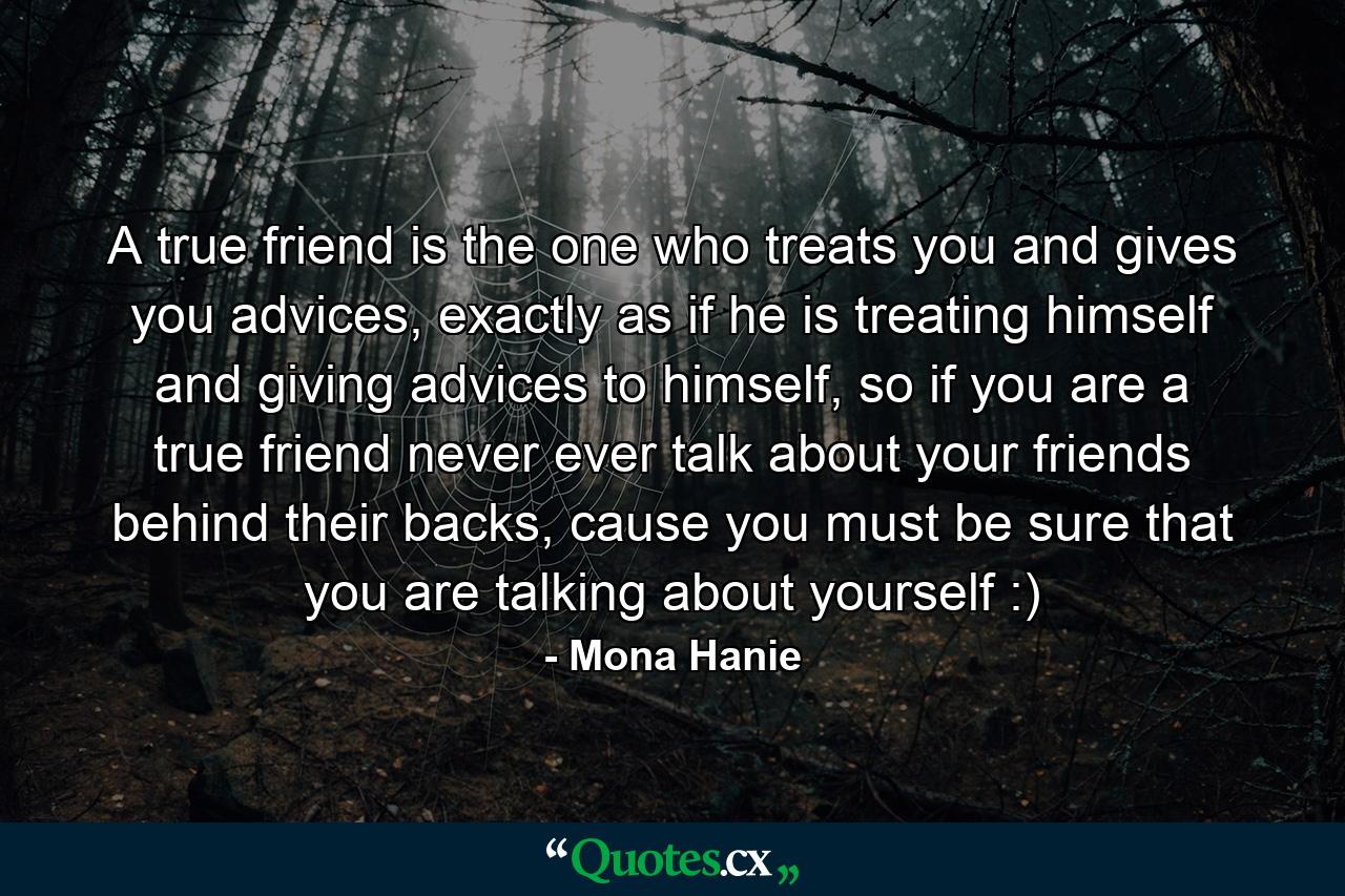 A true friend is the one who treats you and gives you advices, exactly as if he is treating himself and giving advices to himself, so if you are a true friend never ever talk about your friends behind their backs, cause you must be sure that you are talking about yourself :) - Quote by Mona Hanie