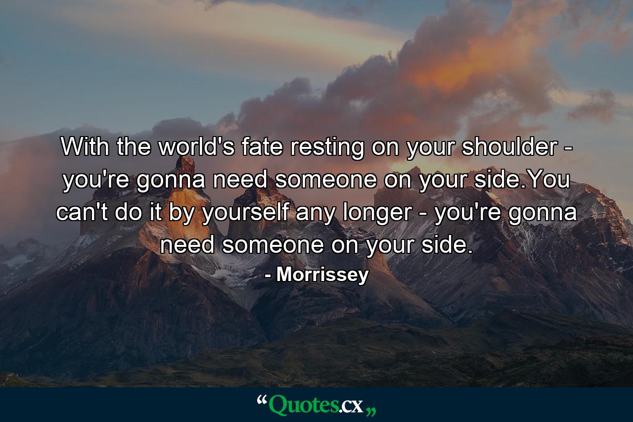 With the world's fate resting on your shoulder - you're gonna need someone on your side.You can't do it by yourself any longer - you're gonna need someone on your side. - Quote by Morrissey