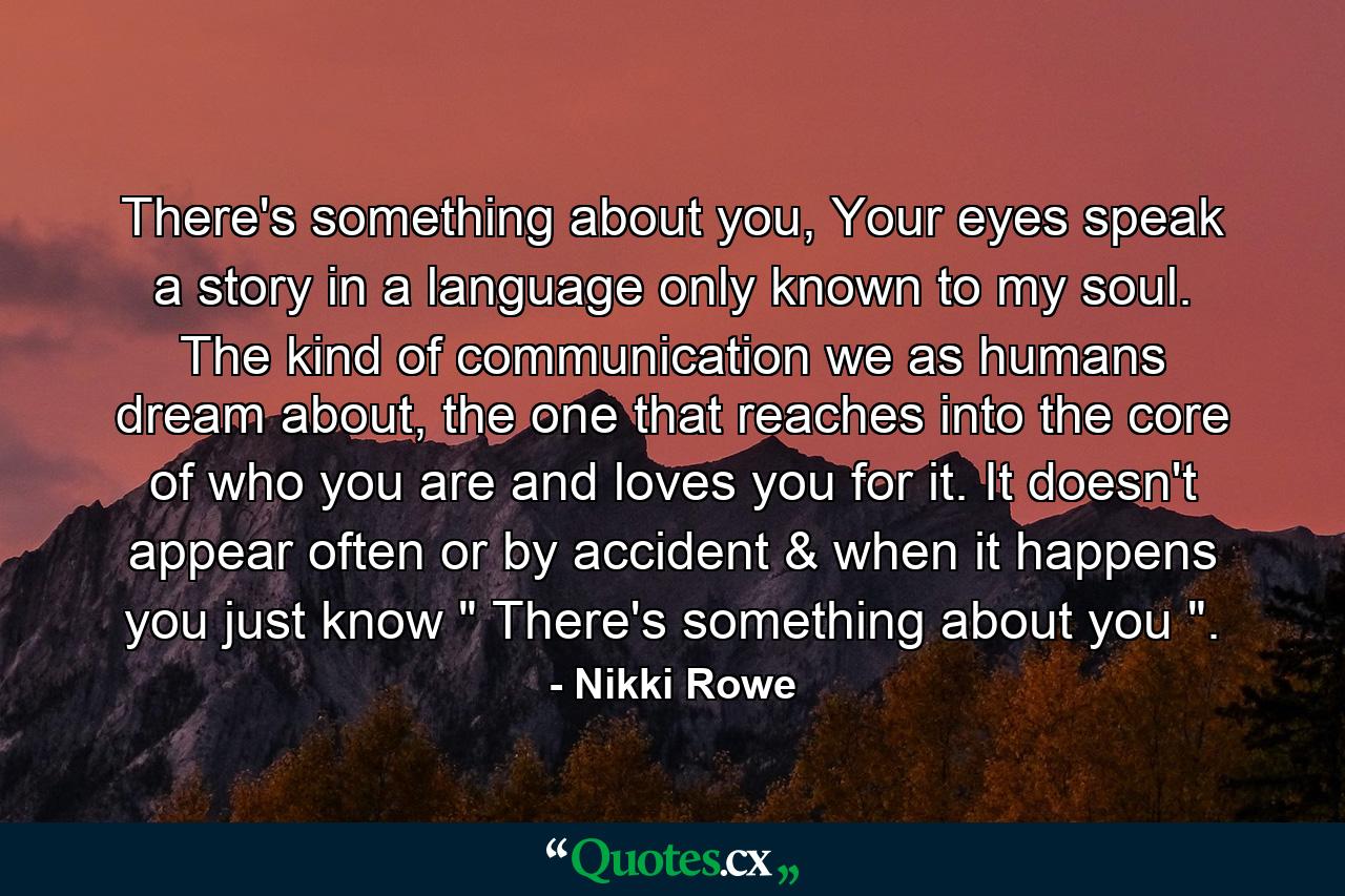 There's something about you, Your eyes speak a story in a language only known to my soul. The kind of communication we as humans dream about, the one that reaches into the core of who you are and loves you for it. It doesn't appear often or by accident & when it happens you just know 