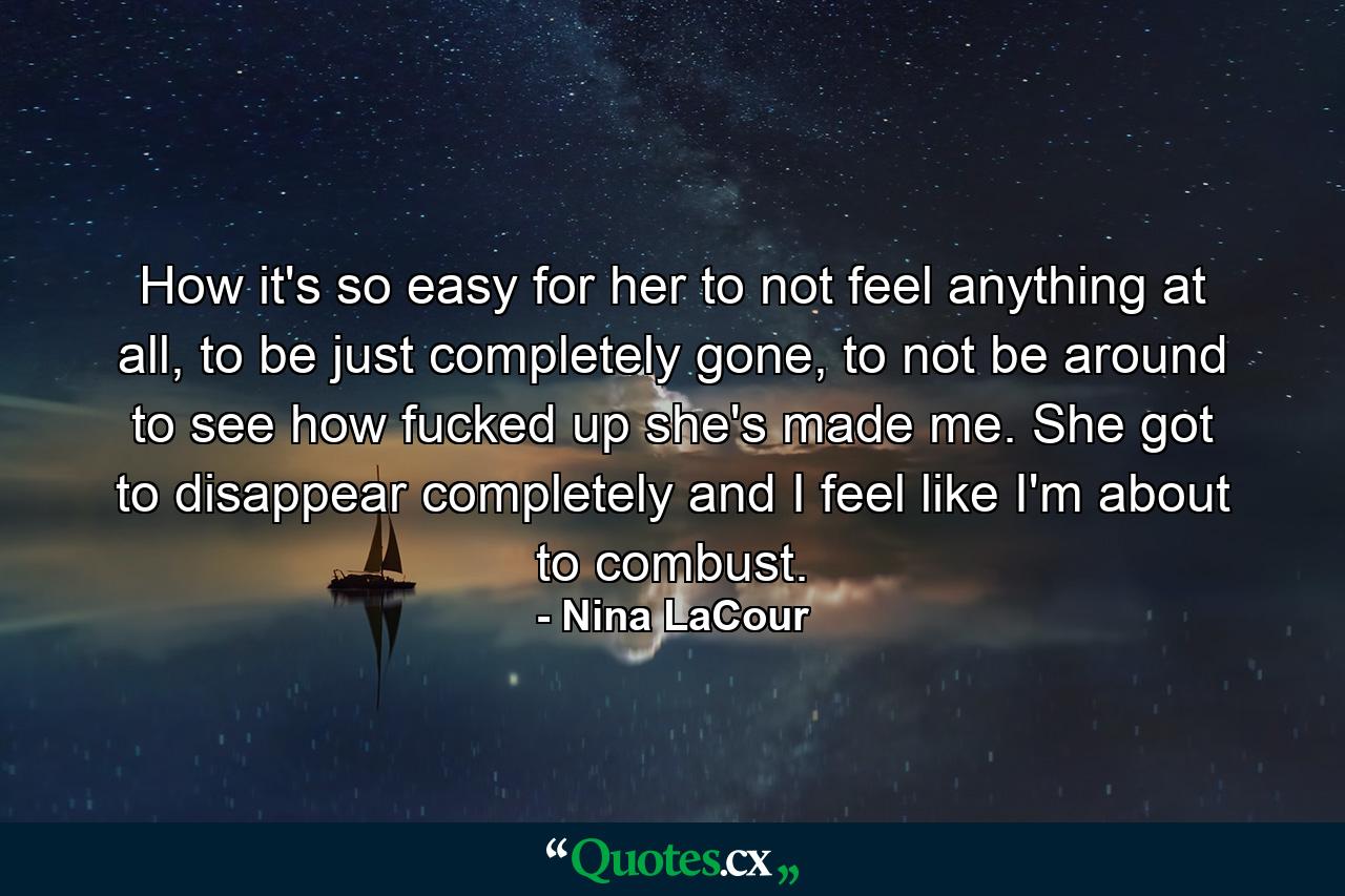 How it's so easy for her to not feel anything at all, to be just completely gone, to not be around to see how fucked up she's made me. She got to disappear completely and I feel like I'm about to combust. - Quote by Nina LaCour