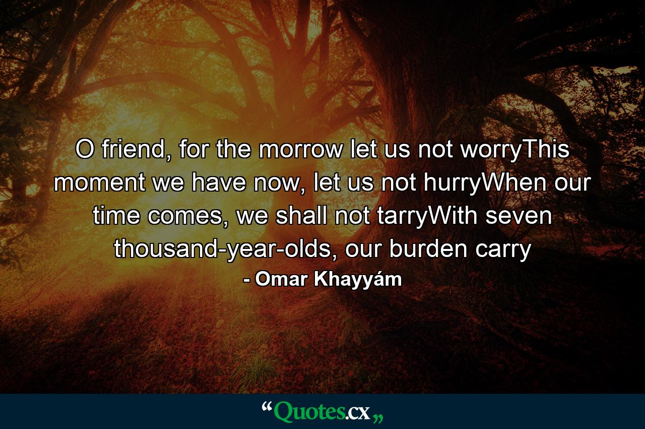 O friend, for the morrow let us not worryThis moment we have now, let us not hurryWhen our time comes, we shall not tarryWith seven thousand-year-olds, our burden carry - Quote by Omar Khayyám